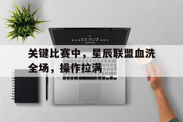 九游体育-关于关键比赛中，星辰联盟血洗全场，操作拉满的信息